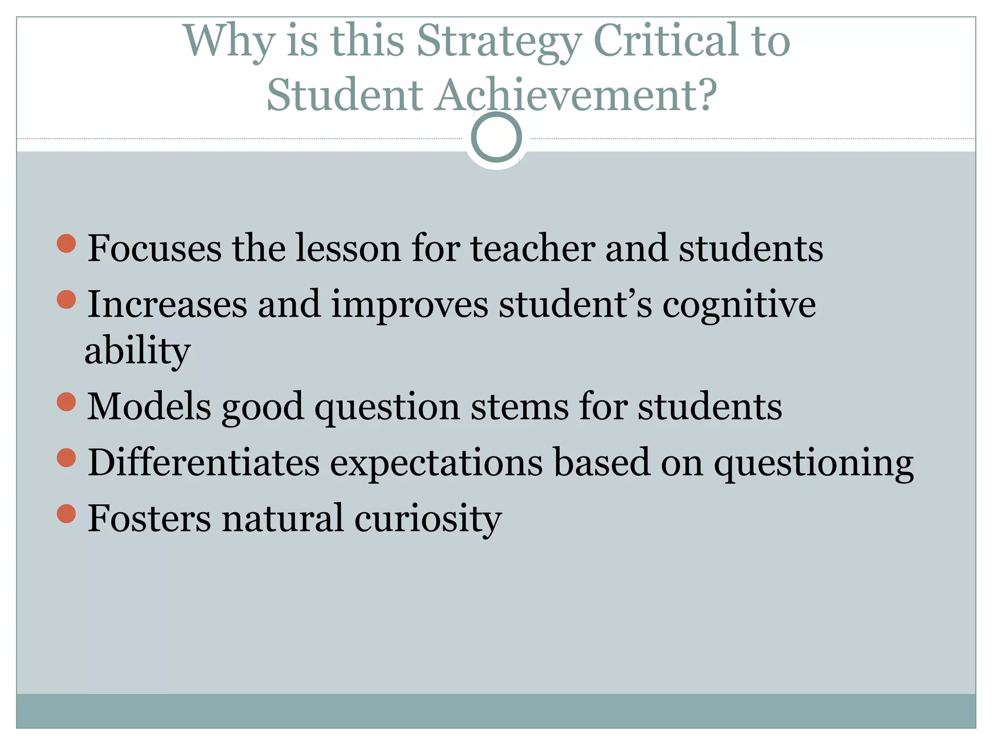 Focuses the lesson for teacher and students
Increases and improves student’s cognitive
ability
Models good question stems for students
Differentiates expectations based on questioning
Fosters natural curiosity
Why is this Strategy Critical to
Student Achievement?
 