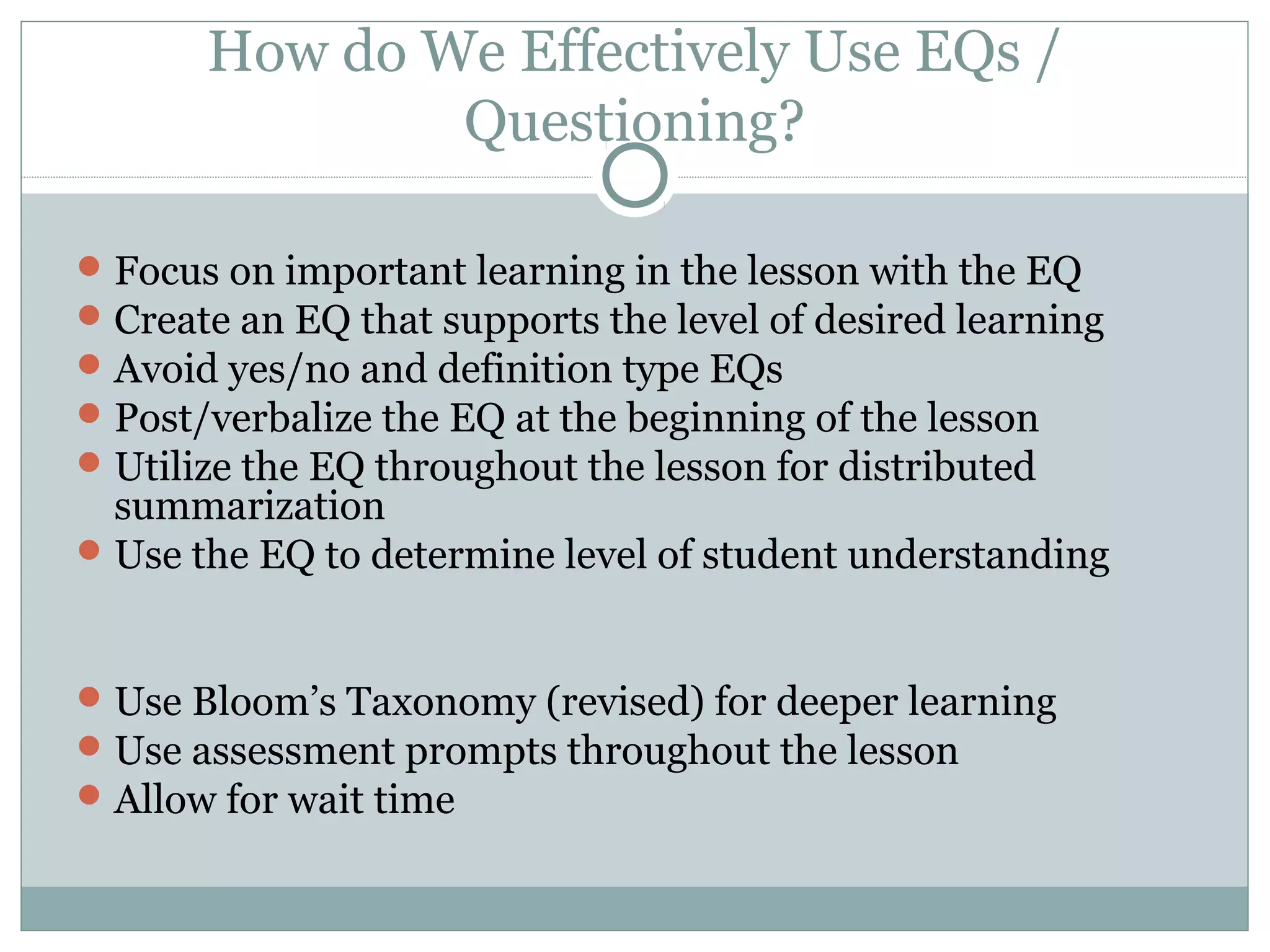 Focus on important learning in the lesson with the EQ
Create an EQ that supports the level of desired learning
Avoid yes/no and definition type EQs
Post/verbalize the EQ at the beginning of the lesson
Utilize the EQ throughout the lesson for distributed
summarization
Use the EQ to determine level of student understanding
Use Bloom’s Taxonomy (revised) for deeper learning
Use assessment prompts throughout the lesson
Allow for wait time
How do We Effectively Use EQs /
Questioning?
 