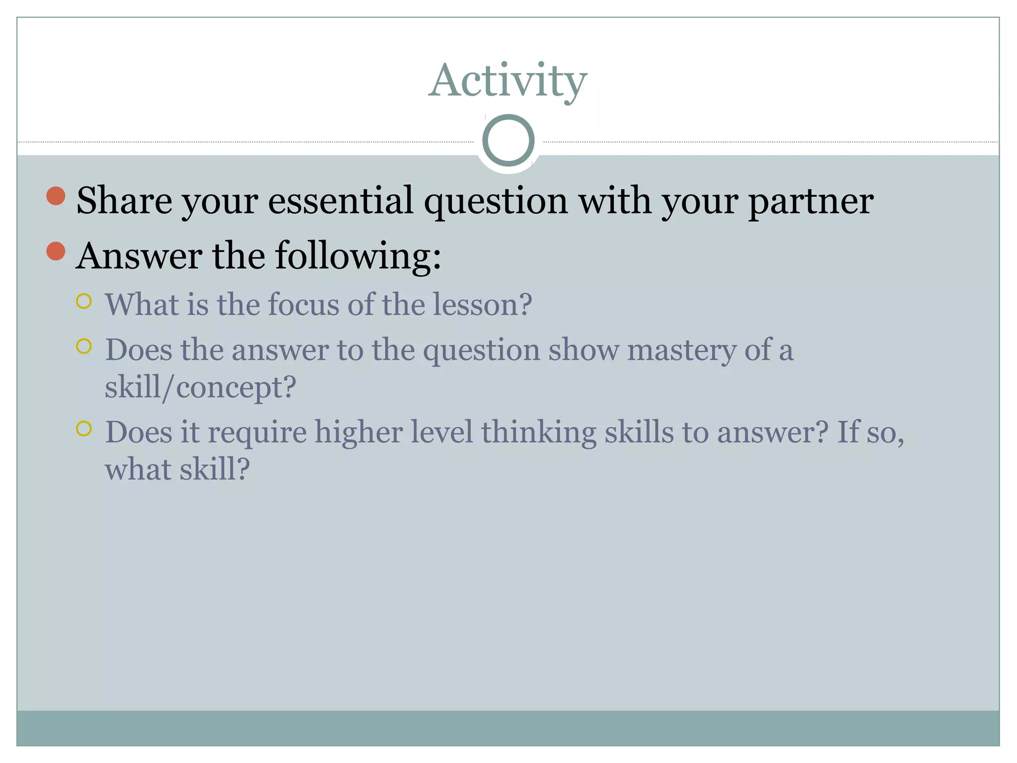 Activity
Share your essential question with your partner
Answer the following:
 What is the focus of the lesson?
 Does the answer to the question show mastery of a
skill/concept?
 Does it require higher level thinking skills to answer? If so,
what skill?
 