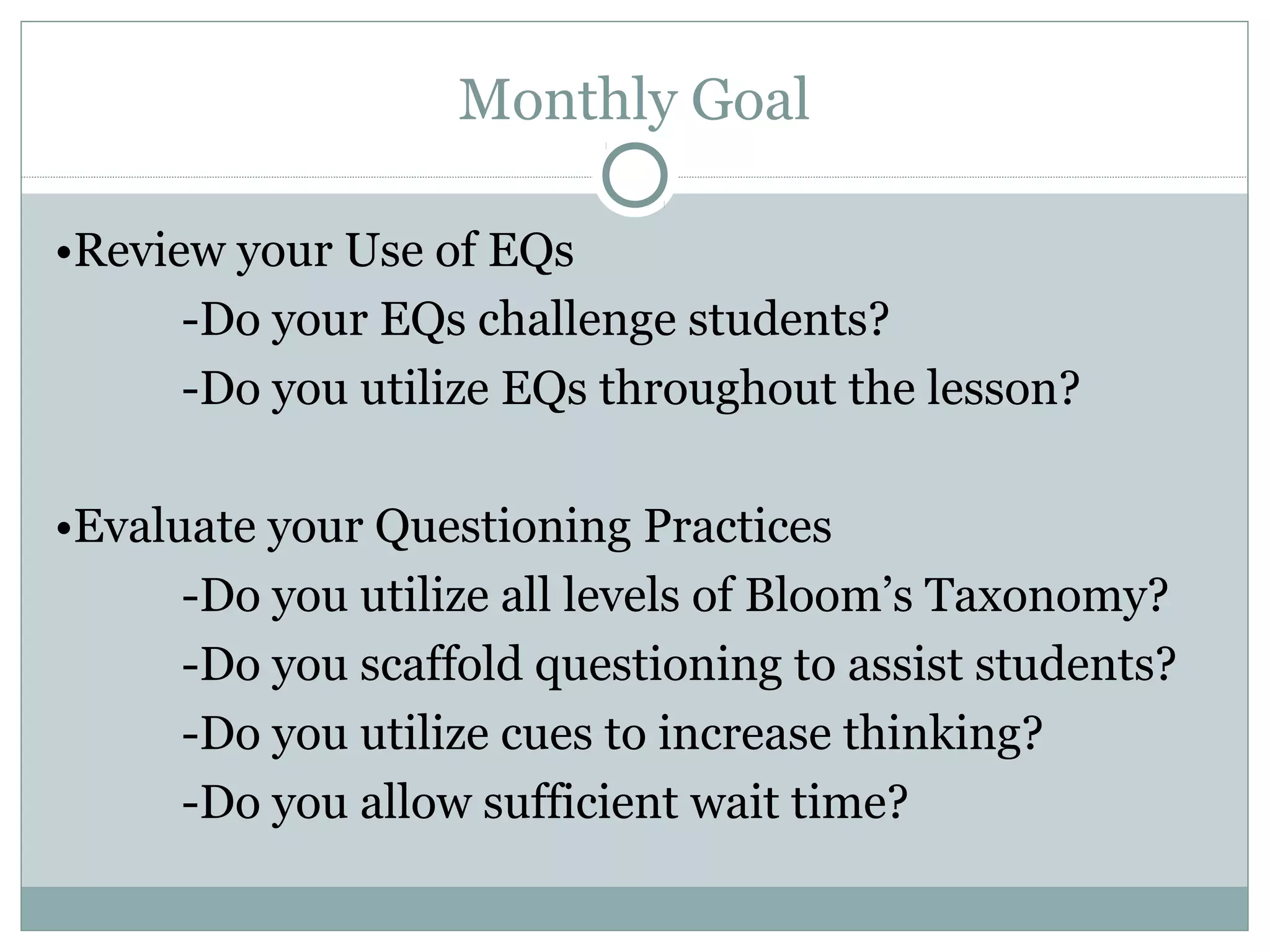 Monthly Goal
•Review your Use of EQs
-Do your EQs challenge students?
-Do you utilize EQs throughout the lesson?
•Evaluate your Questioning Practices
-Do you utilize all levels of Bloom’s Taxonomy?
-Do you scaffold questioning to assist students?
-Do you utilize cues to increase thinking?
-Do you allow sufficient wait time?
 