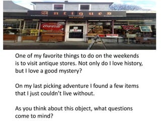 One of my favorite things to do on the weekends
is to visit antique stores. Not only do I love history,
but I love a good mystery?

On my last picking adventure I found a few items
that I just couldn’t live without.

As you think about this object, what questions
come to mind?
 