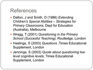 ReferencesDalton, J and Smith, D (1986) Extending Children’s Special Abilities – Strategies for Primary Classrooms, Dept for Education (Australia), MelbourneWragg, T (2001) Questioning in the Primary School (Succesful Teaching), Routledge, LondonHastings, S (2003) Questions ,Times Educational Supplement, LondonJennings, S (2003) Quote about questioning low level cognitive levels, Times Educational Supplement, London