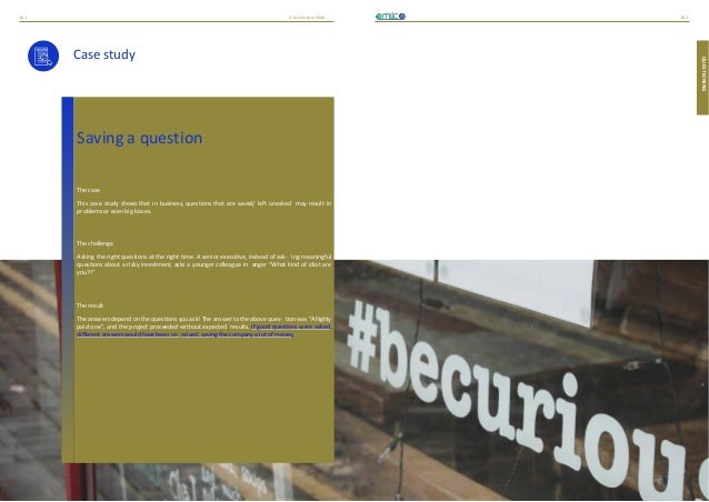 21stCenturySkills
161 162
QUESTIONING
Case study
Saving a question
The case
This case study shows that in business, questions that are saved/ left unasked may result in
problems or even big losses.
The challenge
Asking the right questions at the right time. A senior executive, instead of ask- ing meaningful
questions about a risky investment, asks a younger colleague in anger “What kind of idiot are
you?!”
The result
The answers depend on the questions you ask! The answer to the above ques- tion was “Ahighly
paid one”, and the project proceeded without expected results. If good questions were asked,
different answers would have been re- ceived, saving the company a lot of money.
 