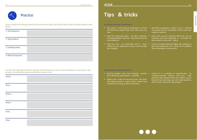 164
QUESTIONING
21stCenturySkills
163
Practice
Create 1 question of each type related to the performance of your team. Notice how the type of question influences the
answer.
1. Closed question
2. Open question
3. Leading question
4. Rhetorical question
Use 5W and H technique to write the questions that will help you to create a short article about a recent event in your
company. Has asking these questions helped you shape a story?
What…
Who…
Where…
When…
How…
Why…
Tips & tricks
How to become better at questioning
• Stay curious – it will make you ask questions to check
out what other people think, what ideas they may
have.
• Keep the conversation open – ask open questions,
encourage dialogue, avoid mak- ing conclusions based
on assumptions.
• Take your time – be comfortable with si- lence,
embrace it as an opportunity to pause and formulate
your thoughts.
• Ask follow-up questions – clarify, try to un- derstand
the reasons and the assumptions behind each idea,
solution or decision.
• Listen after you ask a question. Show that you are
interested and listen attentively to encourage the
other person to share infor- mation.
• Focus on learning instead of judging. Ask questions to
get to the details and root causes of the problems
that may emerge in a conversation.
How to develop a questioning culture
• Lead by example – ask a lot of questions yourself,
listen attentively and respond re- spectfully.
• Make it clear - make sure your team mem- bers know
that “asking questions is a good thing”. Repeat it and
reinforce the message as often as necessary.
• Instead of or in addition to brainstorming, try
“question-storming” sessions: have your team
generate many questions about the problem you are
facing. This process brings you to the right questions,
which tend to lead to the right solutions.
 