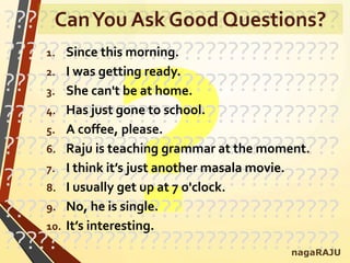 ??????????????????????????????
??????????????????????????????
??????????????????????????????
??????????????????????????????
??????????????????????????????
??????????????????????????????
??????????????????????????????
??????????????????????????????nagaRAJU
CanYou Ask Good Questions?
1. Since this morning.
2. I was getting ready.
3. She can't be at home.
4. Has just gone to school.
5. A coffee, please.
6. Raju is teaching grammar at the moment.
7. I think it’s just another masala movie.
8. I usually get up at 7 o'clock.
9. No, he is single.
10. It’s interesting.
 