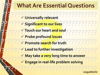 ??????????????????????????????
??????????????????????????????
??????????????????????????????
??????????????????????????????
??????????????????????????????
??????????????????????????????
??????????????????????????????
??????????????????????????????
 Universally relevant
 Significant to our lives
 Touch our heart and soul
 Probe profound issues
 Promote search for truth
 Lead to further investigation
 May take a very long time to answer
 Engage in real-life problem solving
nagaRAJU
What Are Essential Questions
 