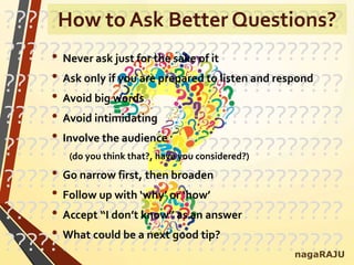 ??????????????????????????????
??????????????????????????????
??????????????????????????????
??????????????????????????????
??????????????????????????????
??????????????????????????????
??????????????????????????????
??????????????????????????????
• Never ask just for the sake of it
• Ask only if you are prepared to listen and respond
• Avoid big words
• Avoid intimidating
• Involve the audience
(do you think that?, have you considered?)
• Go narrow first, then broaden
• Follow up with ‘why’ or ‘how’
• Accept “I don’t know” as an answer
• What could be a next good tip?
nagaRAJU
How to Ask Better Questions?
 