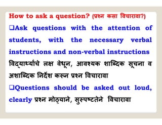 How to ask a question? ( न कसा वचारावा?)
Ask questions with the attention of
students, with the necessary verbal
instructions and non-verbal instructions
व या याचे ल वेधून, आव यक शाि दक सूचना व
अशाि दक नदश क न न वचारावा
Questions should be asked out loud,
clearly न मो याने, सु प टतेने वचारावा
 