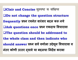 Clair and Concise lqLi”V o laf{kIr
Do not change the question structure
frequently न रचनेत वारंवार बदल क नये
Ask questions once न एकदाच वचारावा
The question should be addressed to
the whole class and then indicate who
should answer न सव वगाला उ ेशून वचारावा व
नंतर कोणी उ तर यावे या ब लचा नदश करावा
 