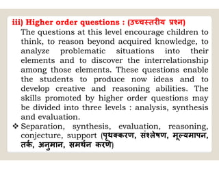 iii) Higher order questions : (उ च तर य न)
The questions at this level encourage children to
think, to reason beyond acquired knowledge, to
analyze problematic situations into their
elements and to discover the interrelationship
among those elements. These questions enable
the students to produce now ideas and to
develop creative and reasoning abilities. The
skills promoted by higher order questions may
be divided into three levels : analysis, synthesis
and evaluation.
 Separation, synthesis, evaluation, reasoning,
conjecture, support (पृथ करण, सं लेषण, मू यमापन,
तक, अनुमान, समथन करणे)
 