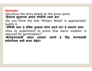 Example-
•Structure the story based on the given point.
• दले या मु या या आधारे गो ट ची रचना करा.
•Do you think the title ‘Military Blood’ is appropriate?
Justify it.
•’सै नक र त’ हे शीषक तु हाला यो य वाटते का? हे सकारण सांगा.
•How to experiment to prove that warm weather is
required for germination?
•बीजांक
ु रणासाठ उबदार हवामान लागते हे स कर यासाठ
योगरचाना कशी करता येईल?
 