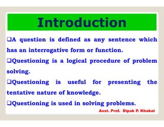 Introduction
A question is defined as any sentence which
has an interrogative form or function.
Questioning is a logical procedure of problem
solving.
Questioning is useful for presenting the
tentative nature of knowledge.
Questioning is used in solving problems.
Asst. Prof. Dipak P. Khakal
 