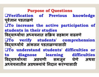 Purpose of Questions
Verification of Previous knowledge
पूव ान पडताळणे
To increase the active participation of
students in their studies
व या याचा अ ययनात स य सहभाग वाढवणे
To verify students' comprehension
व या याचे आकलन पडताळ यासाठ
To understand students' difficulties or
to diagnose learning difficulties
व या या या अडचणी समजून घेणे अथवा
अ ययनातील अडथ यांचे नदान कर यासाठ
 