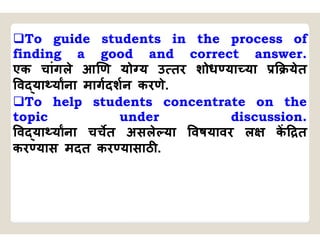 To guide students in the process of
finding a good and correct answer.
एक चांगले आ ण यो य उ तर शोध या या येत
व या याना मागदशन करणे.
To help students concentrate on the
topic under discussion.
व या याना चचत असले या वषयावर ल क त
कर यास मदत कर यासाठ .
 
