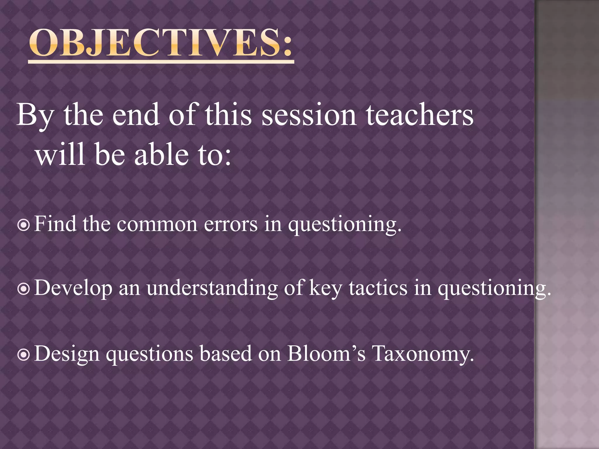 By the end of this session teachers
will be able to:
 Find the common errors in questioning.
 Develop an understanding of key tactics in questioning.
 Design questions based on Bloom’s Taxonomy.
 