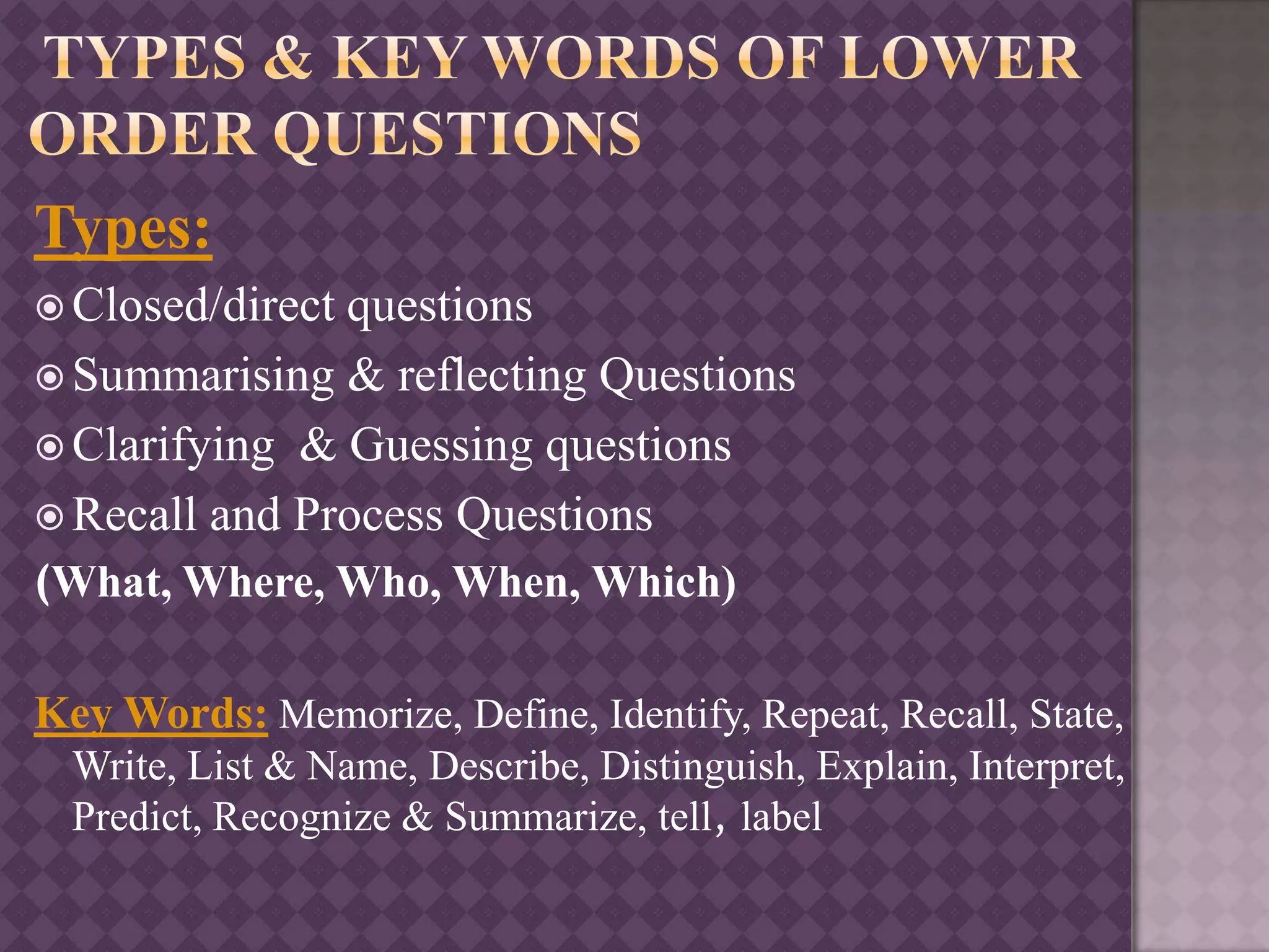 Types:
 Closed/direct questions
 Summarising & reflecting Questions
 Clarifying & Guessing questions
 Recall and Process Questions
(What, Where, Who, When, Which)
Key Words: Memorize, Define, Identify, Repeat, Recall, State,
Write, List & Name, Describe, Distinguish, Explain, Interpret,
Predict, Recognize & Summarize, tell, label
 
