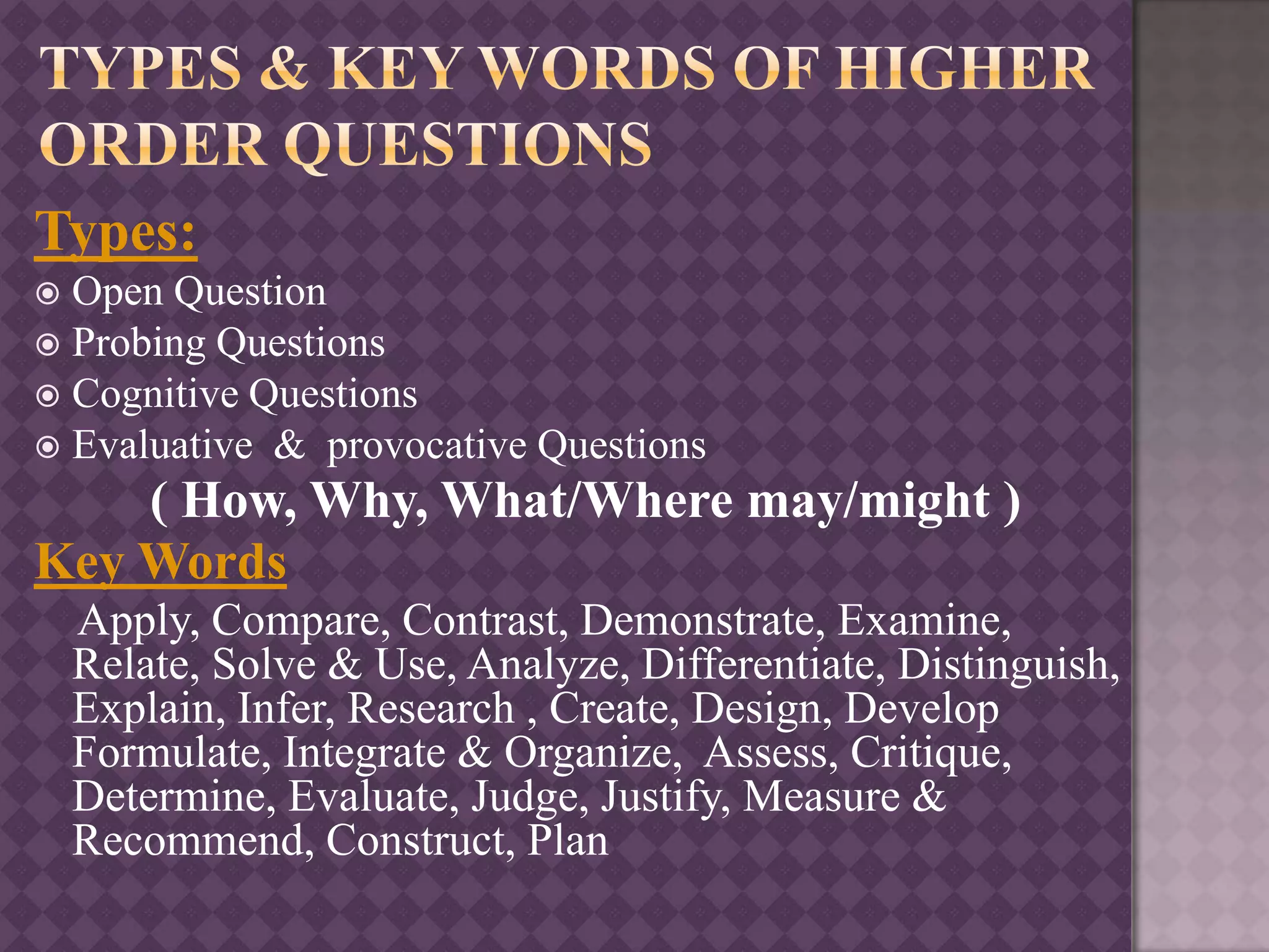Types:
 Open Question
 Probing Questions
 Cognitive Questions
 Evaluative & provocative Questions
( How, Why, What/Where may/might )
Key Words
Apply, Compare, Contrast, Demonstrate, Examine,
Relate, Solve & Use, Analyze, Differentiate, Distinguish,
Explain, Infer, Research , Create, Design, Develop
Formulate, Integrate & Organize, Assess, Critique,
Determine, Evaluate, Judge, Justify, Measure &
Recommend, Construct, Plan
 