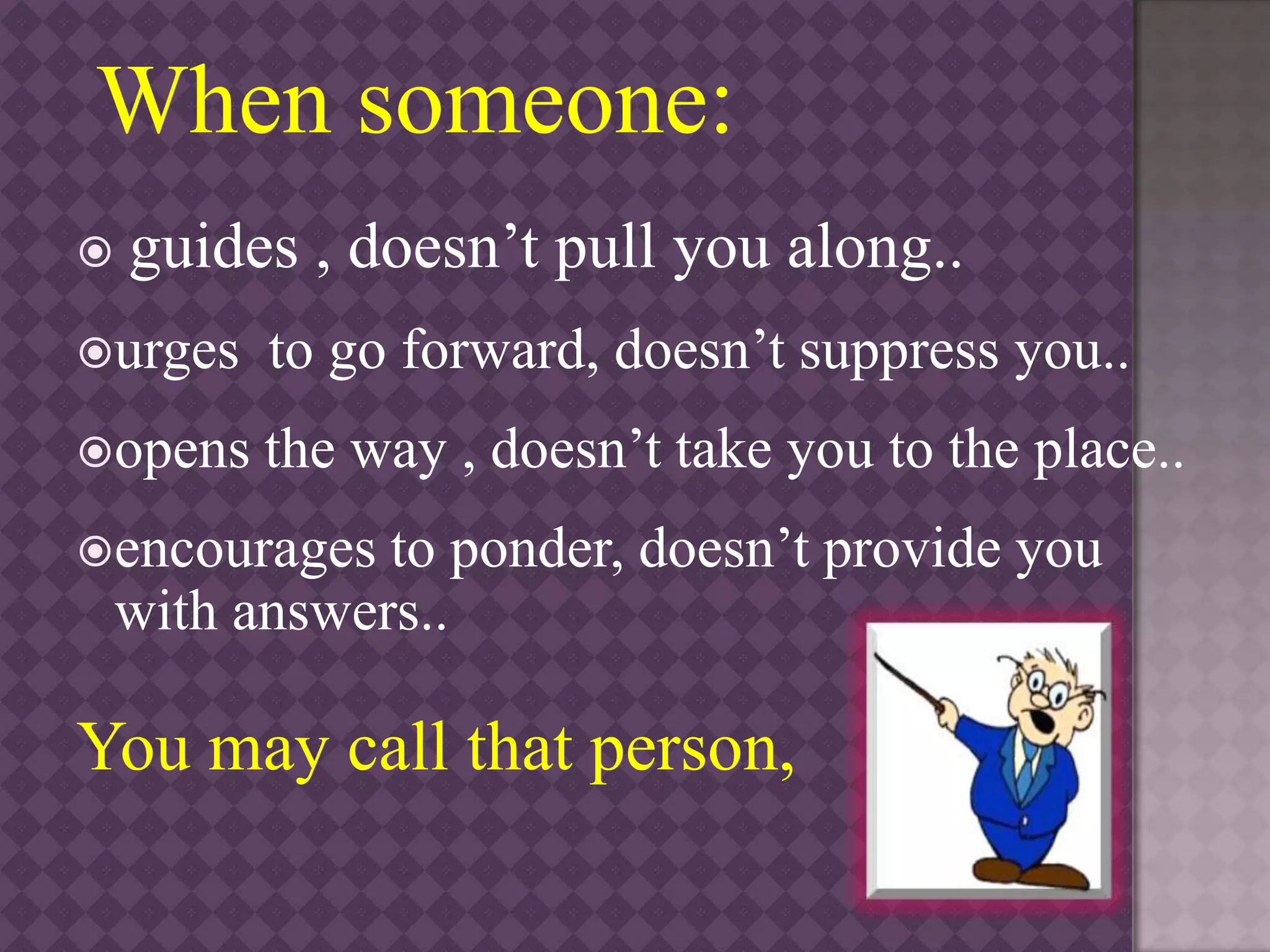 When someone:
 guides , doesn’t pull you along..
urges to go forward, doesn’t suppress you..
opens the way , doesn’t take you to the place..
encourages to ponder, doesn’t provide you
with answers..
You may call that person,
 