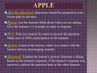 Ask the Question: Questions should be prepared in your
lesson plan in advance.
Pause: Let the learners think about what you are asking.
Give the learners 3-5 seconds in order to respond.
 Pick: Pick on a learner by name to answer the question.
Make sure of 100% participation of all students
 Listen: Listen to the answer, make eye contact with the
learner and use encouraging remarks.
 Expound: Explain the learner's answer. Generate a dialog
based on the learner's response. If the learner's response was
incorrect, redirect the question back to the other learners.
 