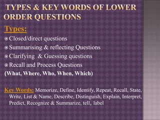 Types:
 Closed/direct questions
 Summarising & reflecting Questions
 Clarifying & Guessing questions
 Recall and Process Questions
(What, Where, Who, When, Which)
Key Words: Memorize, Define, Identify, Repeat, Recall, State,
Write, List & Name, Describe, Distinguish, Explain, Interpret,
Predict, Recognize & Summarize, tell, label
 