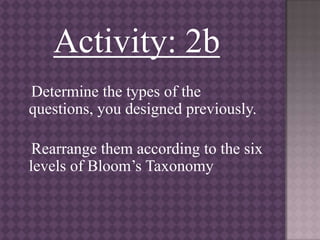 Activity: 2b
Determine the types of the
questions, you designed previously.
Rearrange them according to the six
levels of Bloom’s Taxonomy
 
