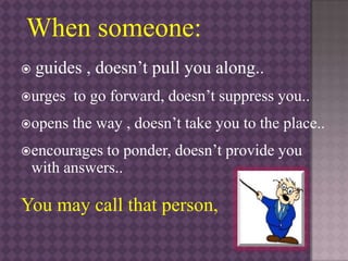 When someone:
 guides , doesn’t pull you along..
urges to go forward, doesn’t suppress you..
opens the way , doesn’t take you to the place..
encourages to ponder, doesn’t provide you
with answers..
You may call that person,
 