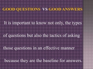It is important to know not only, the types
of questions but also the tactics of asking
those questions in an effective manner
because they are the baseline for answers.
 