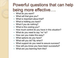 Powerful questions that can help
being more effective….
 What do you want?
 What will that give you?
 What is important about that?
 What is holding you back?
 What if you do nothing?
 What is this costing you?
 How much control do you have in this situation?
 What do you need to say “no” to?
 How can you make this easy?
 What options do you have?
 What will you do? By when?
 What support do you need to assure success?
 How will you know you have been successful?
 What are you learning from this?
 