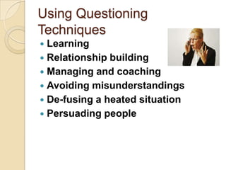 Using Questioning
Techniques
 Learning
 Relationship building
 Managing and coaching
 Avoiding misunderstandings
 De-fusing a heated situation
 Persuading people
 