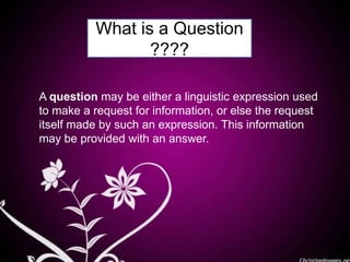 What is a Question
????
A question may be either a linguistic expression used
to make a request for information, or else the request
itself made by such an expression. This information
may be provided with an answer.
 