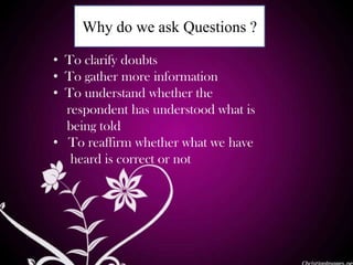 Why do we ask Questions ?
• To clarify doubts
• To gather more information
• To understand whether the
respondent has understood what is
being told
• To reaffirm whether what we have
heard is correct or not
 