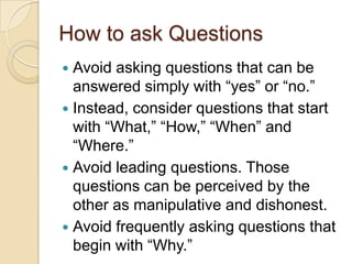 How to ask Questions
 Avoid asking questions that can be
answered simply with “yes” or “no.”
 Instead, consider questions that start
with “What,” “How,” “When” and
“Where.”
 Avoid leading questions. Those
questions can be perceived by the
other as manipulative and dishonest.
 Avoid frequently asking questions that
begin with “Why.”
 