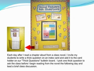 Each day after I read a chapter aloud from a class novel, I invite my students to write a thick question on an index card and add it to the card holder on our "Thick Questions" bulletin board.  I pick one thick question to ask the class before I begin reading from the novel the following day and lead a brief class discussion. 