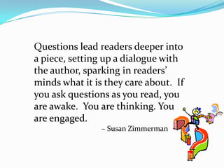 Questions lead readers deeper into a piece, setting up a dialogue with the author, sparking in readers’ minds what it is they care about.  If you ask questions as you read, you are awake.  You are thinking. You are engaged.~ Susan Zimmerman