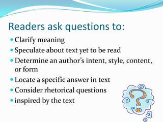 Readers ask questions to:Clarify meaningSpeculate about text yet to be readDetermine an author’s intent, style, content, or formLocate a specific answer in textConsider rhetorical questions inspired by the text