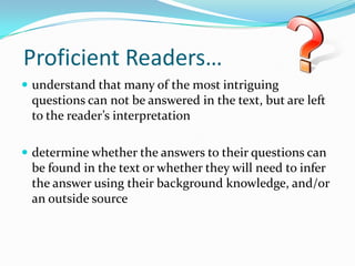  Proficient Readers…understand that many of the most intriguing questions can not be answered in the text, but are left to the reader’s interpretationdetermine whether the answers to their questions can be found in the text or whether they will need to infer the answer using their background knowledge, and/or an outside source