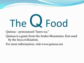 The Q FoodQuinoa – pronounced “keen-wa.”Quinoa is a grain from the Andes Mountains, first used by the Inca civilization.  For more information, visit www.quinoa.net
