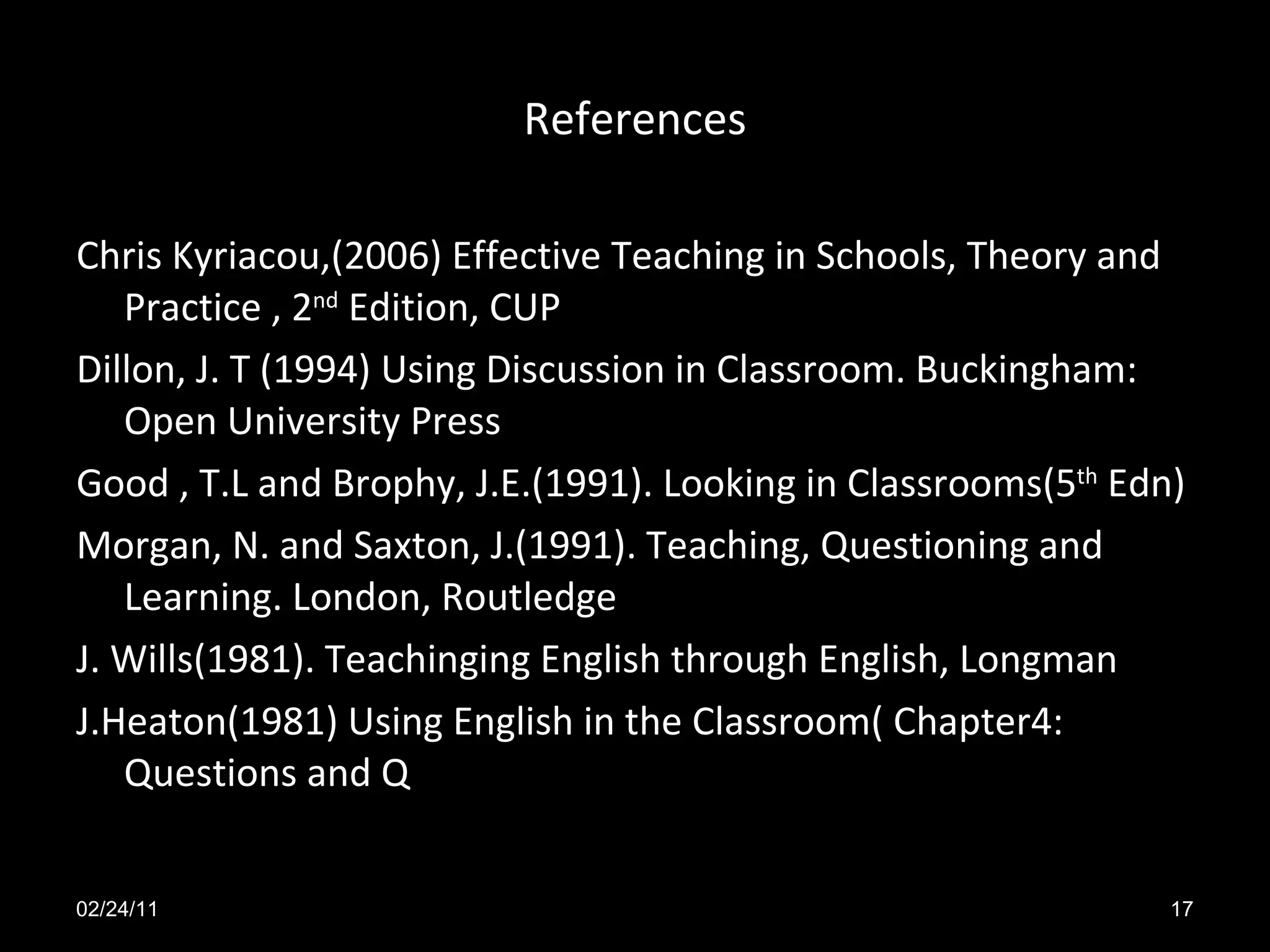 References Chris Kyriacou,(2006) Effective Teaching in Schools, Theory and Practice , 2 nd Edition, CUP Dillon, J. T (1994) Using Discussion in Classroom. Buckingham: Open University Press Good , T.L and Brophy, J.E.(1991). Looking in Classrooms(5 th Edn) Morgan, N. and Saxton, J.(1991). Teaching, Questioning and Learning. London, Routledge J. Wills(1981). Teachinging English through English, Longman J.Heaton(1981) Using English in the Classroom( Chapter4: Questions and Q 02/24/11
