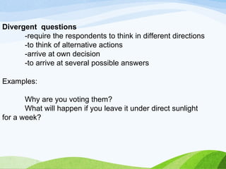 Divergent questions 
-require the respondents to think in different directions 
-to think of alternative actions 
-arrive at own decision 
-to arrive at several possible answers 
Examples: 
Why are you voting them? 
What will happen if you leave it under direct sunlight 
for a week? 
 