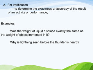 2. For verification 
--to determine the exactness or accuracy of the result 
of an activity or performance, 
Examples: 
Was the weight of liquid displace exactly the same as 
the weight of object immersed in it? 
Why is lightning seen before the thunder is heard? 
 