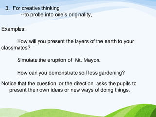 3. For creative thinking 
--to probe into one’s originality, 
Examples: 
How will you present the layers of the earth to your 
classmates? 
Simulate the eruption of Mt. Mayon. 
How can you demonstrate soil less gardening? 
Notice that the question or the direction asks the pupils to 
present their own ideas or new ways of doing things. 
 