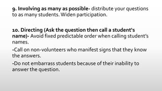 9. Involving as many as possible- distribute your questions
to as many students. Widen participation.
10. Directing (Ask the question then call a student‘s
name)- Avoid fixed predictable order when calling student’s
names.
-Call on non-volunteers who manifest signs that they know
the answers.
-Do not embarrass students because of their inability to
answer the question.
 