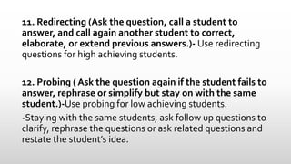 11. Redirecting (Ask the question, call a student to
answer, and call again another student to correct,
elaborate, or extend previous answers.)- Use redirecting
questions for high achieving students.
12. Probing ( Ask the question again if the student fails to
answer, rephrase or simplify but stay on with the same
student.)-Use probing for low achieving students.
-Staying with the same students, ask follow up questions to
clarify, rephrase the questions or ask related questions and
restate the student’s idea.
 