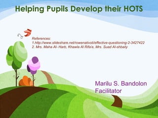 Helping Pupils Develop their HOTS 
References: 
1.http://www.slideshare.net/rowenativoli/effective-questioning-2-3427422 
2. Mrs. Maha Al- Harb, Khawla Al Rifa’e, Mrs. Suad Al-shbaily 
Marilu S. Bandolon 
Facilitator 
 