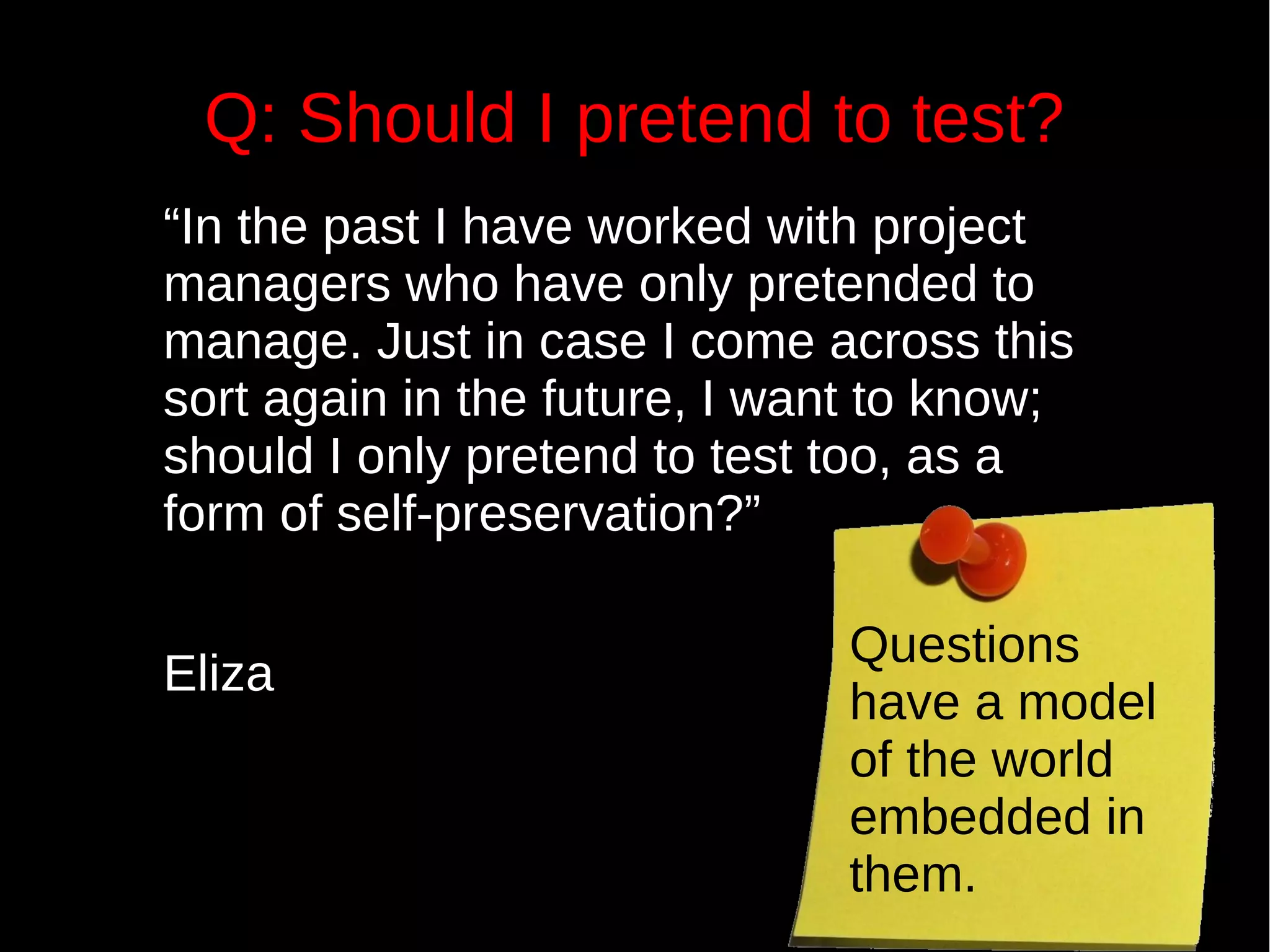 Q: Should I pretend to test?
“In the past I have worked with project
managers who have only pretended to
manage. Just in case I come across this
sort again in the future, I want to know;
should I only pretend to test too, as a
form of self-preservation?”
Eliza
Questions
have a model
of the world
embedded in
them.
 