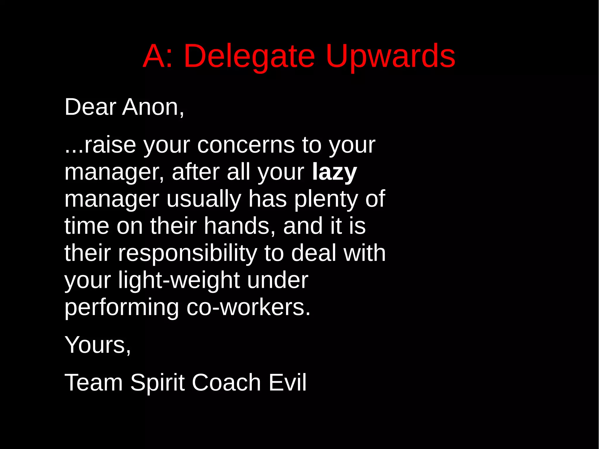 A: Delegate Upwards
Dear Anon,
...raise your concerns to your
manager, after all your lazy
manager usually has plenty of
time on their hands, and it is
their responsibility to deal with
your light-weight under
performing co-workers.
Yours,
Team Spirit Coach Evil
Answers also
have a model
of the world
embedded in
them.
 