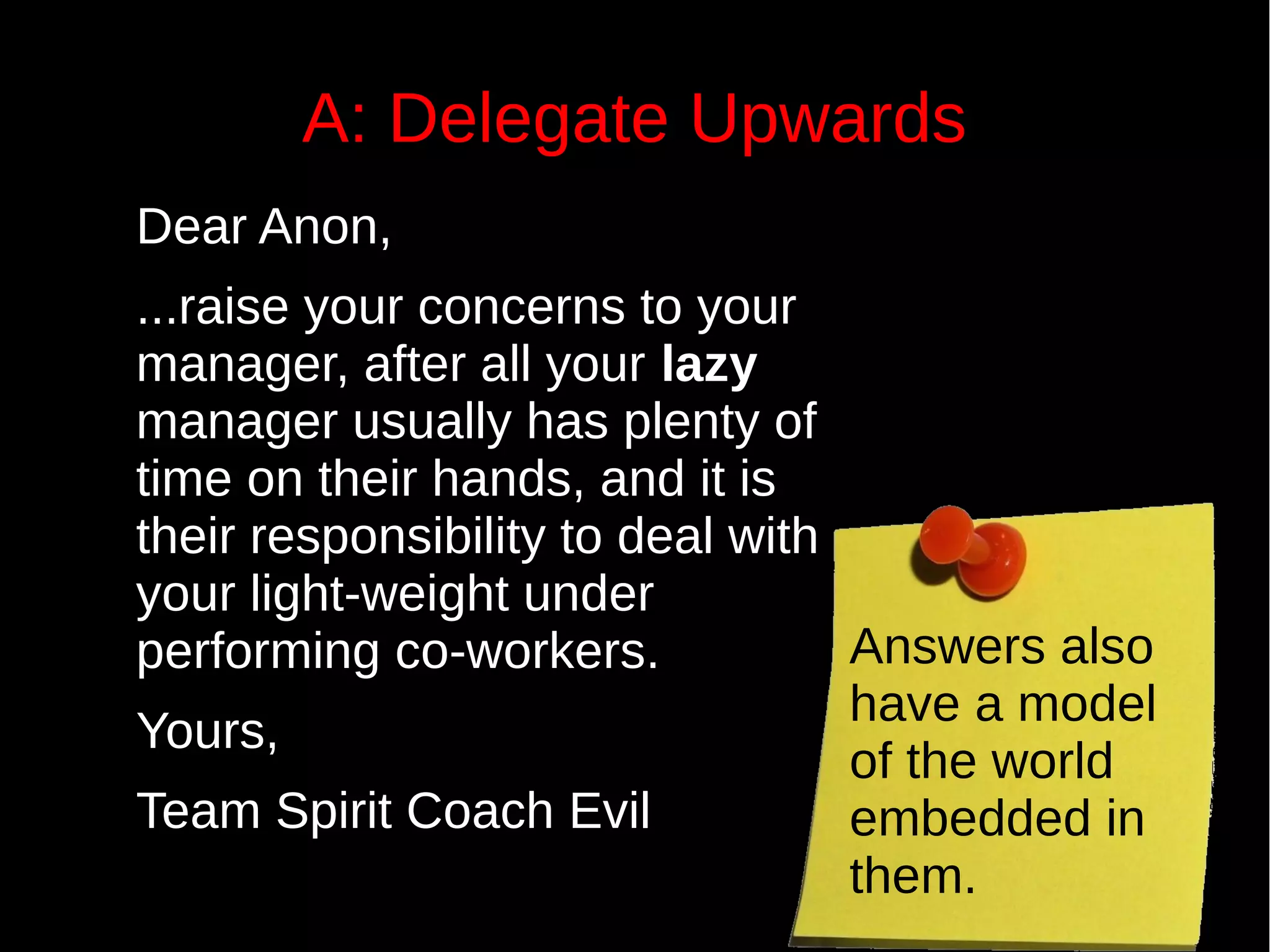 A: Delegate Upwards
Dear Anon,
...raise your concerns to your
manager, after all your lazy
manager usually has plenty of
time on their hands, and it is
their responsibility to deal with
your light-weight under
performing co-workers.
Yours,
Team Spirit Coach Evil
Answers also
have a model
of the world
embedded in
them.
 