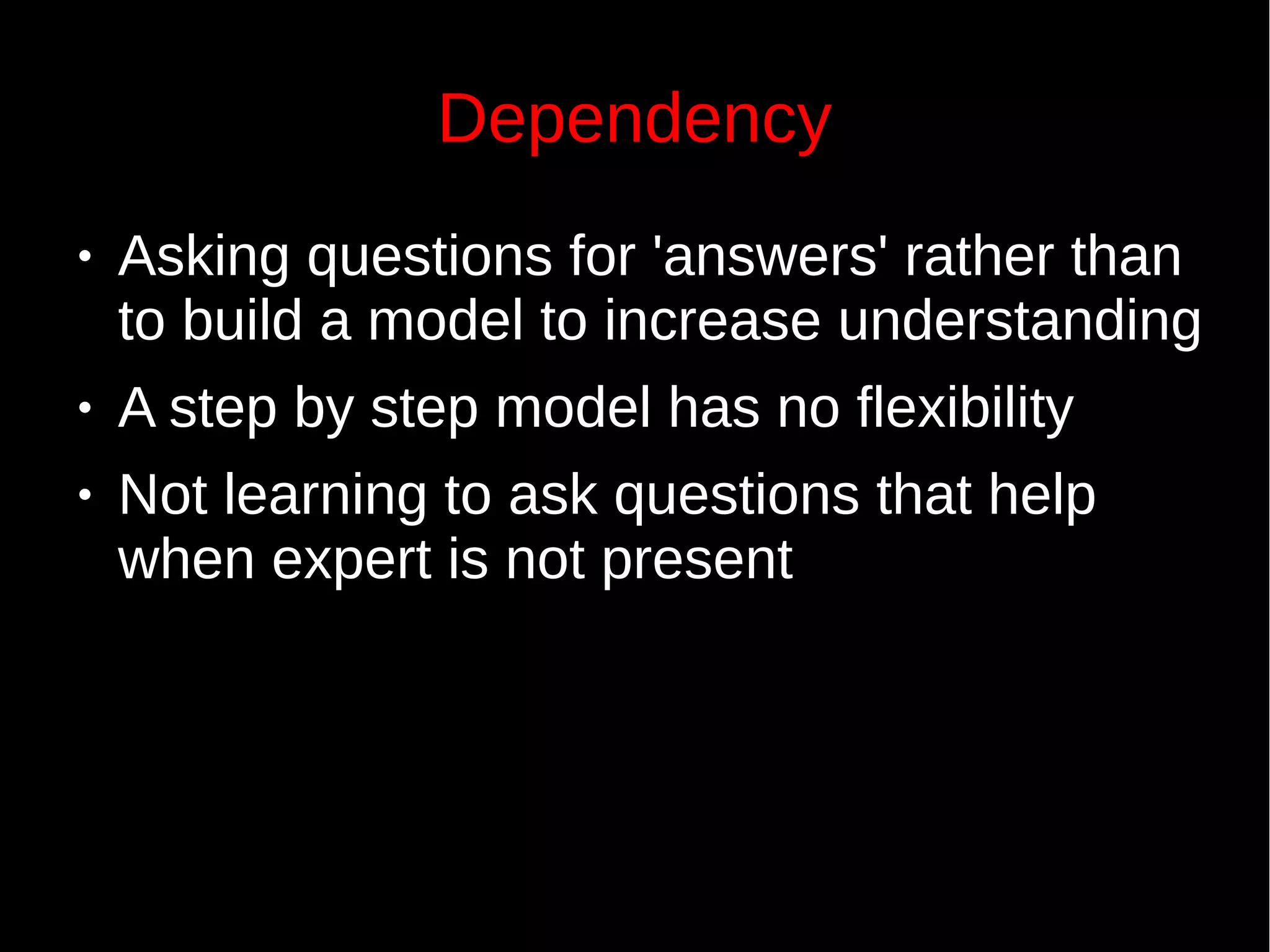 Dependency
● Asking questions for 'answers' rather than
to build a model to increase understanding
● A step by step model has no flexibility
● Not learning to ask questions that help
when expert is not present
 
