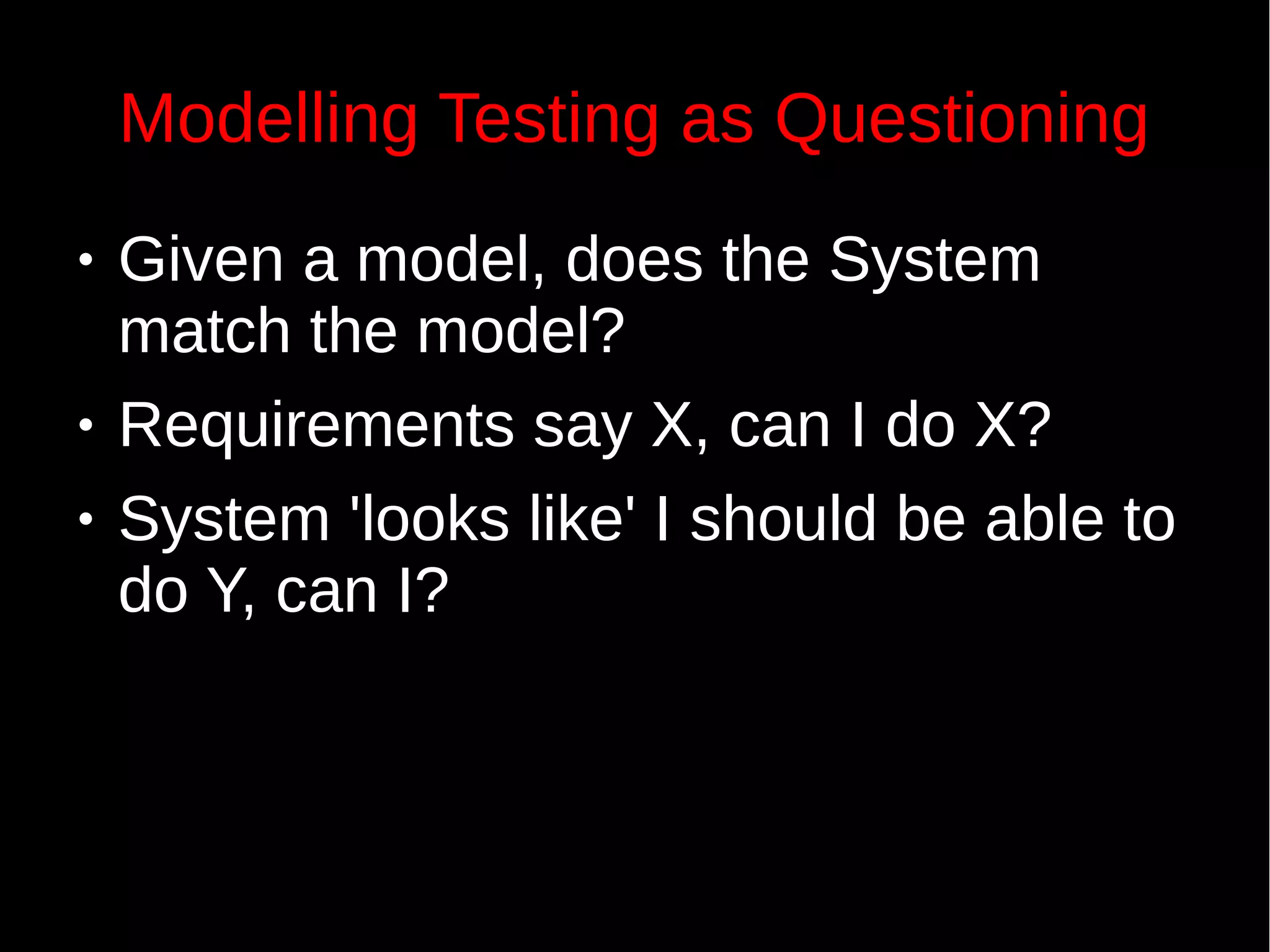 Modelling Testing as Questioning
● Given a model, does the System
match the model?
● Requirements say X, can I do X?
● System 'looks like' I should be able to
do Y, can I?
 