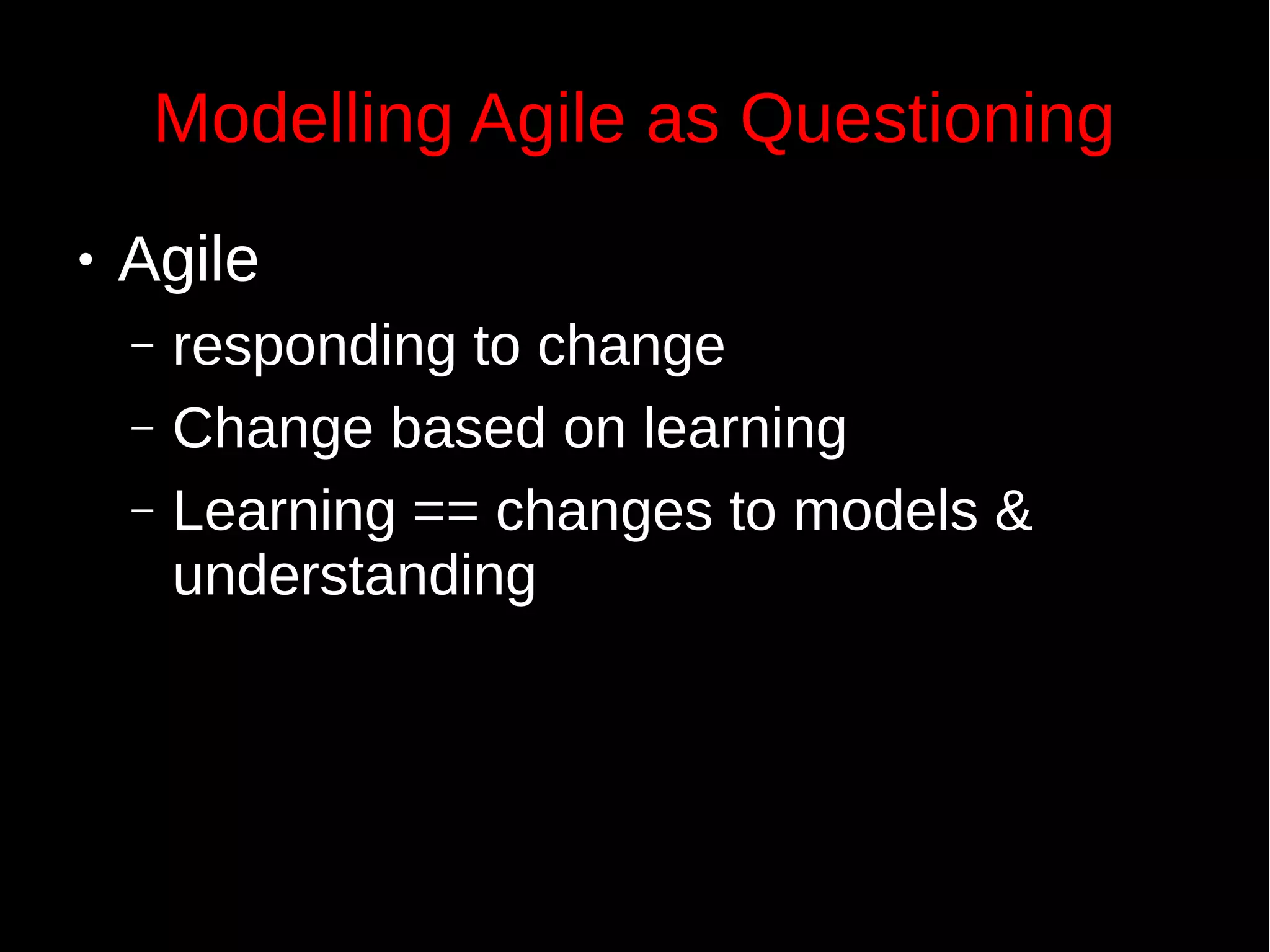 Modelling Agile as Questioning
● Agile
– responding to change
– Change based on learning
– Learning == changes to models &
understanding
 